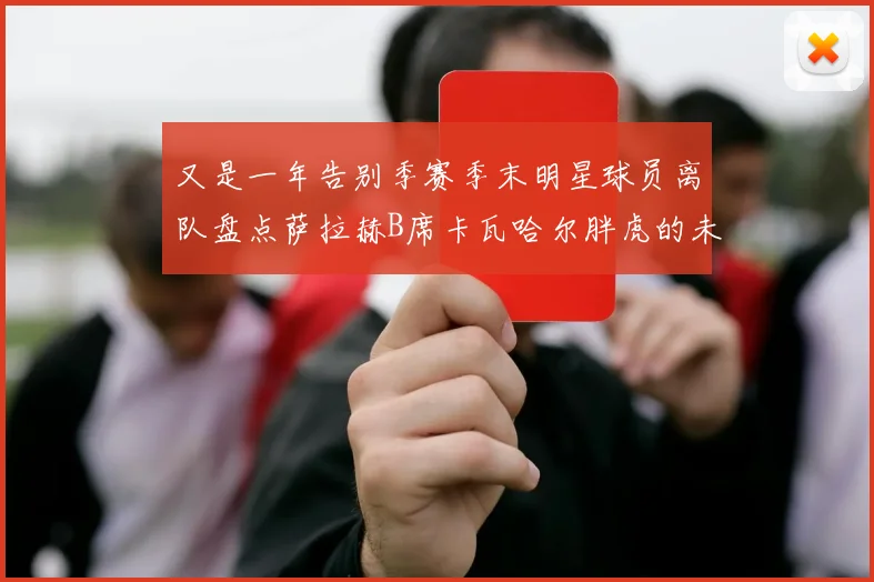 又是一年告别季赛季末明星球员离队盘点萨拉赫B席卡瓦哈尔胖虎的未来去向