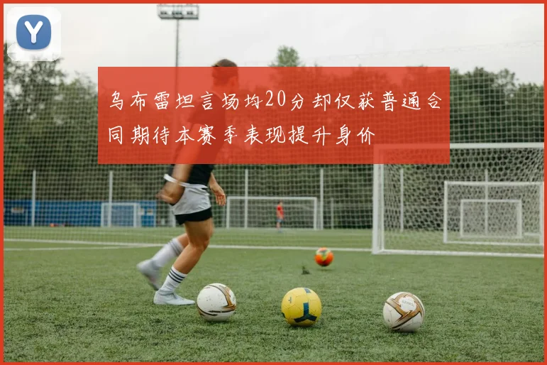 乌布雷坦言场均20分却仅获普通合同期待本赛季表现提升身价