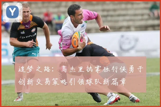 追梦之路：乌杰里执掌独行侠勇于创新交易策略引领球队新篇章