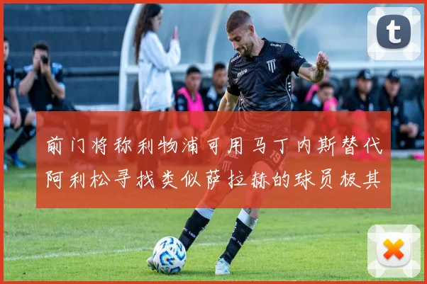 前门将称利物浦可用马丁内斯替代阿利松寻找类似萨拉赫的球员极其困难