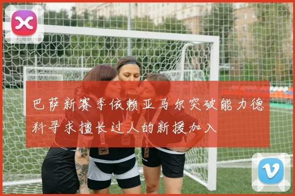 巴萨新赛季依赖亚马尔突破能力德科寻求擅长过人的新援加入