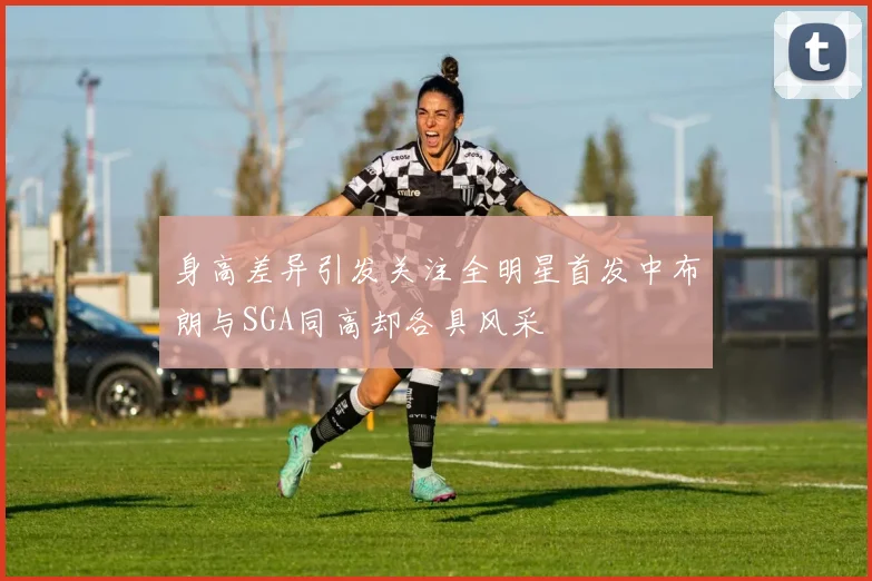 身高差异引发关注全明星首发中布朗与SGA同高却各具风采