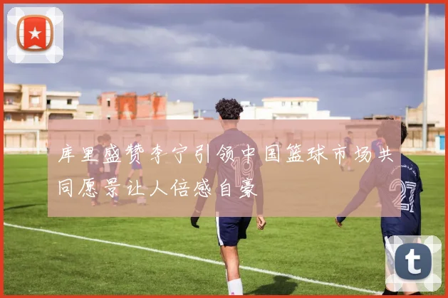 库里盛赞李宁引领中国篮球市场共同愿景让人倍感自豪