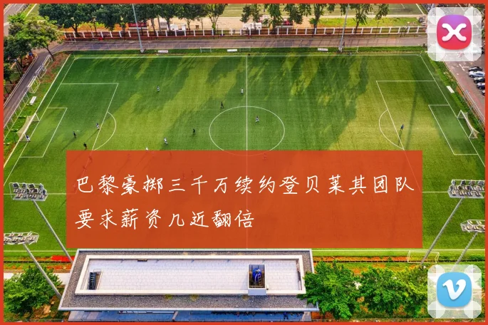 巴黎豪掷三千万续约登贝莱其团队要求薪资几近翻倍