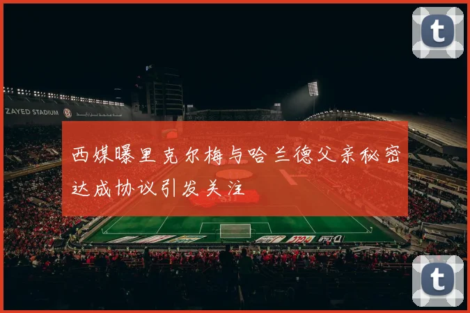 西媒曝里克尔梅与哈兰德父亲秘密达成协议引发关注