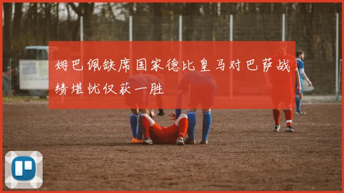 姆巴佩缺席国家德比皇马对巴萨战绩堪忧仅获一胜