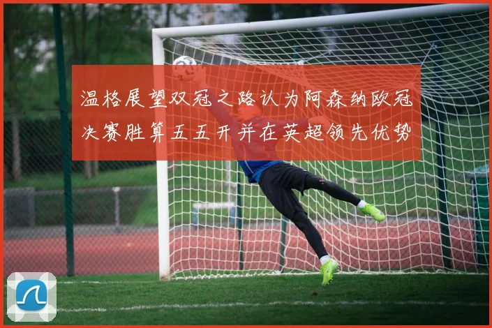 温格展望双冠之路认为阿森纳欧冠决赛胜算五五开并在英超领先优势明显