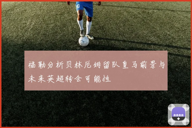 福勒分析贝林厄姆留队皇马前景与未来英超转会可能性