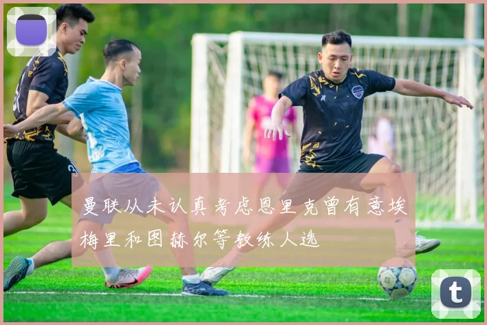 曼联从未认真考虑恩里克曾有意埃梅里和图赫尔等教练人选