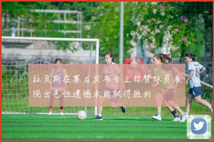 拉莫斯在赛后发布会上称赞球员表现出色但遗憾未能取得胜利