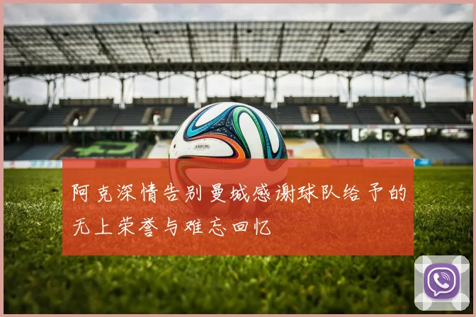 阿克深情告别曼城感谢球队给予的无上荣誉与难忘回忆